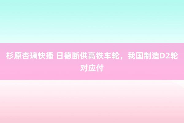 杉原杏璃快播 日德断供高铁车轮，我国制造D2轮对应付