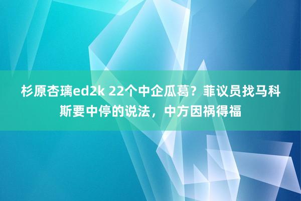 杉原杏璃ed2k 22个中企瓜葛？菲议员找马科斯要中停的说法，中方因祸得福