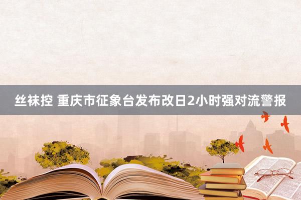 丝袜控 重庆市征象台发布改日2小时强对流警报