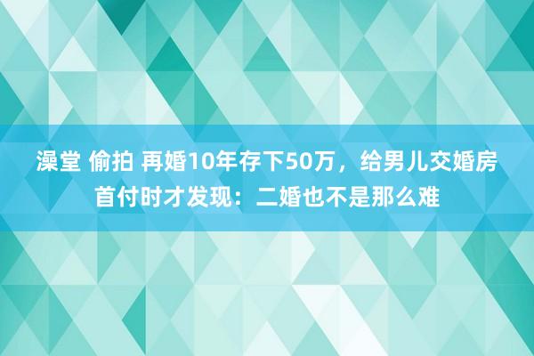 澡堂 偷拍 再婚10年存下50万，给男儿交婚房首付时才发现：二婚也不是那么难