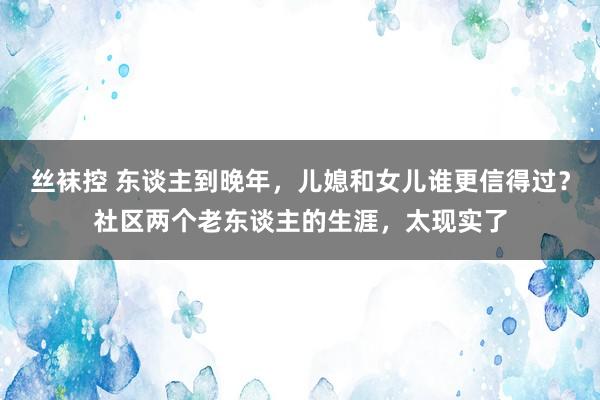 丝袜控 东谈主到晚年，儿媳和女儿谁更信得过？社区两个老东谈主的生涯，太现实了