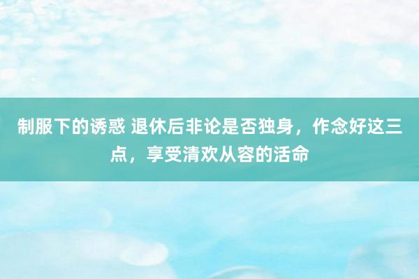 制服下的诱惑 退休后非论是否独身，作念好这三点，享受清欢从容的活命