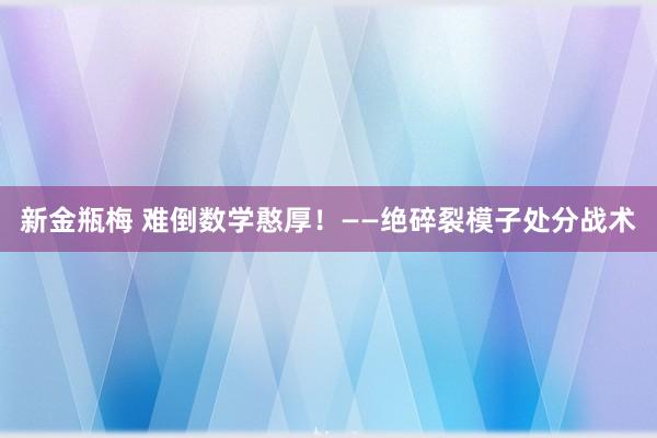 新金瓶梅 难倒数学憨厚！——绝碎裂模子处分战术