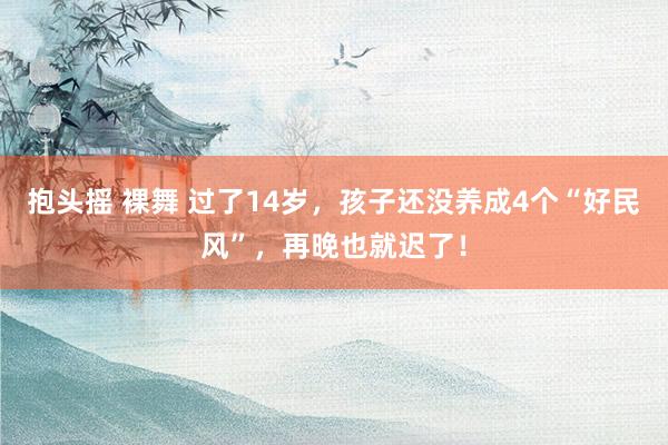 抱头摇 裸舞 过了14岁，孩子还没养成4个“好民风”，再晚也就迟了！