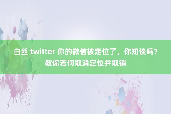 白丝 twitter 你的微信被定位了，你知谈吗？教你若何取消定位并取销