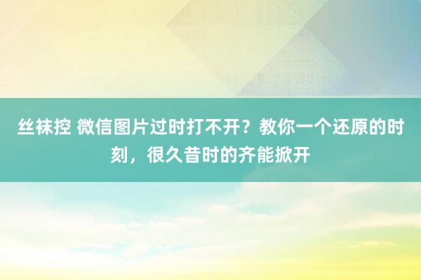 丝袜控 微信图片过时打不开？教你一个还原的时刻，很久昔时的齐能掀开