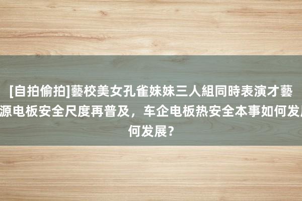 [自拍偷拍]藝校美女孔雀妹妹三人組同時表演才藝 能源电板安全尺度再普及，车企电板热安全本事如何发展？