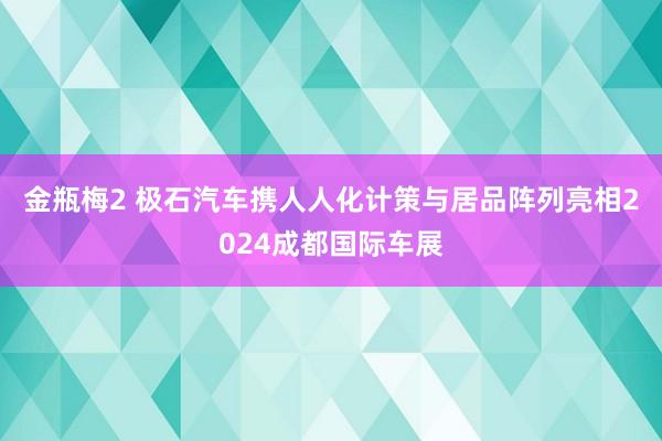 金瓶梅2 极石汽车携人人化计策与居品阵列亮相2024成都国际车展