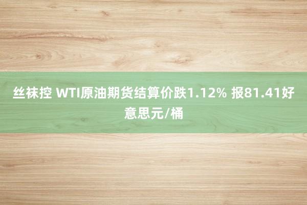 丝袜控 WTI原油期货结算价跌1.12% 报81.41好意思元/桶