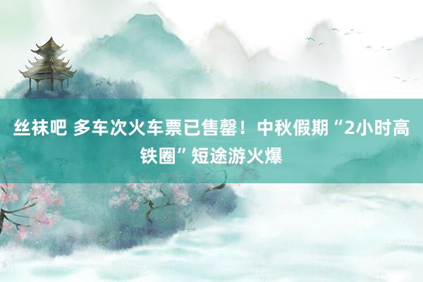 丝袜吧 多车次火车票已售罄！中秋假期“2小时高铁圈”短途游火爆