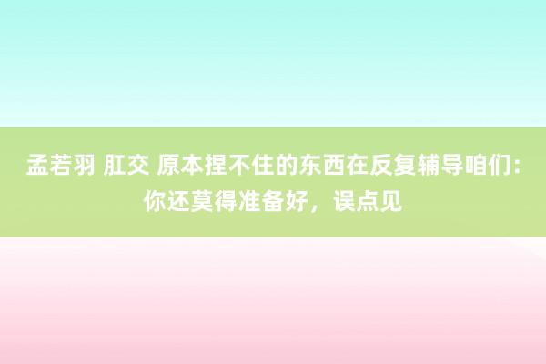 孟若羽 肛交 原本捏不住的东西在反复辅导咱们：你还莫得准备好，误点见