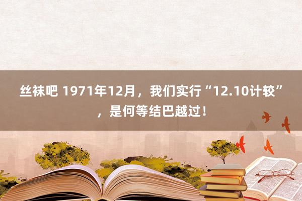 丝袜吧 1971年12月，我们实行“12.10计较”，是何等结巴越过！