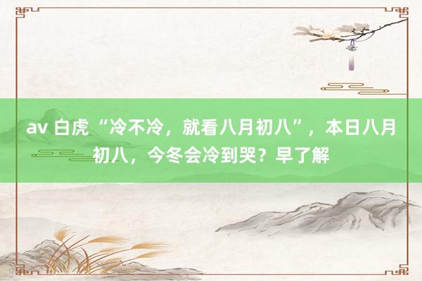 av 白虎 “冷不冷，就看八月初八”，本日八月初八，今冬会冷到哭？早了解