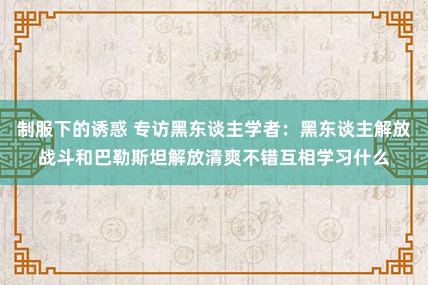 制服下的诱惑 专访黑东谈主学者：黑东谈主解放战斗和巴勒斯坦解放清爽不错互相学习什么