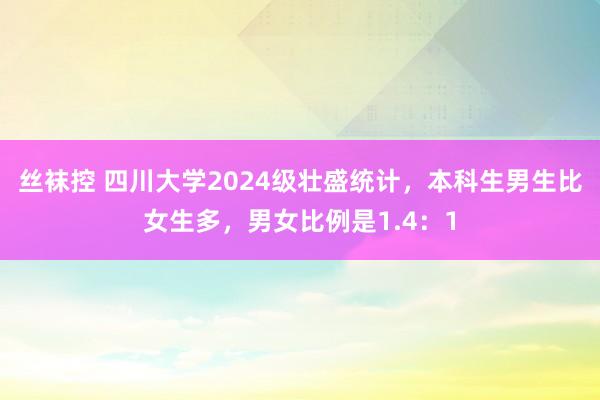 丝袜控 四川大学2024级壮盛统计，本科生男生比女生多，男女比例是1.4：1