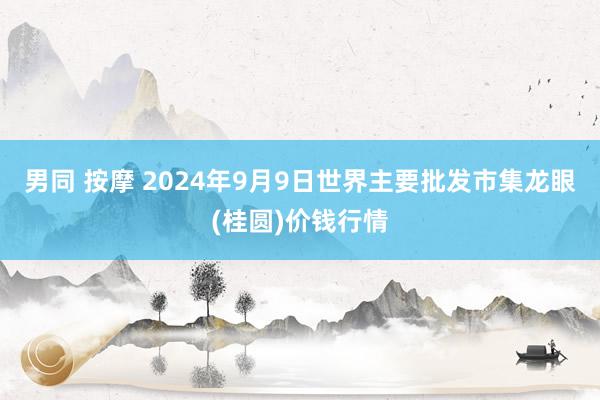 男同 按摩 2024年9月9日世界主要批发市集龙眼(桂圆)价钱行情