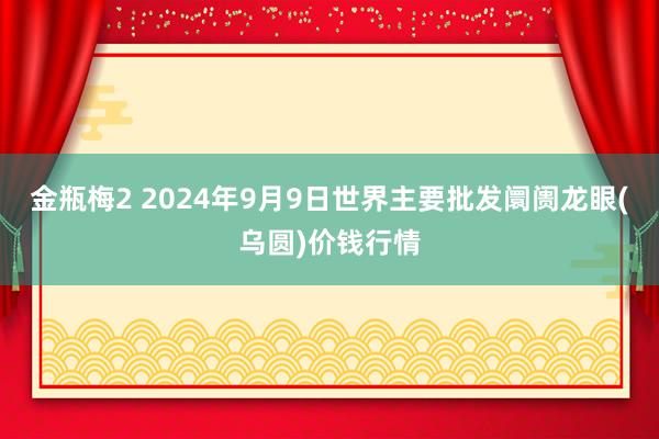 金瓶梅2 2024年9月9日世界主要批发阛阓龙眼(乌圆)价钱行情