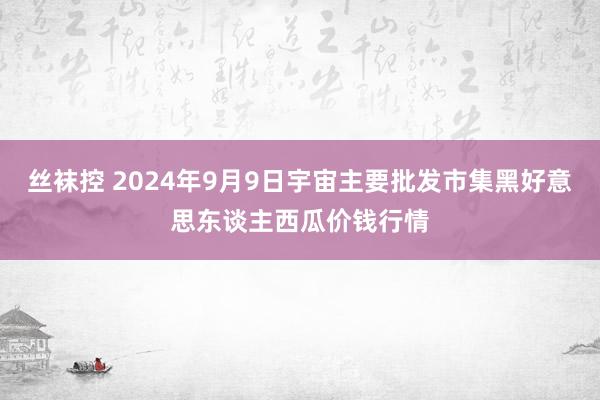 丝袜控 2024年9月9日宇宙主要批发市集黑好意思东谈主西瓜价钱行情