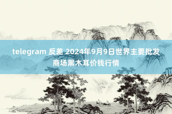 telegram 反差 2024年9月9日世界主要批发商场黑木耳价钱行情