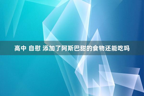 高中 自慰 添加了阿斯巴甜的食物还能吃吗