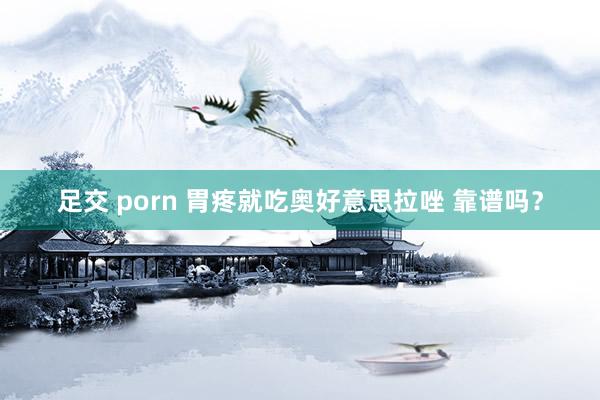 足交 porn 胃疼就吃奥好意思拉唑 靠谱吗？