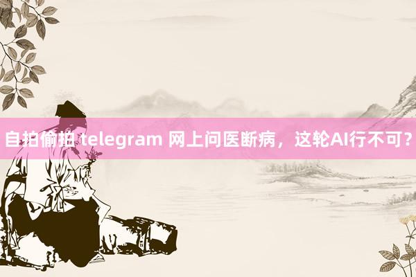 自拍偷拍 telegram 网上问医断病，这轮AI行不可？