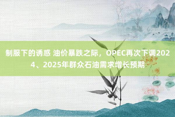 制服下的诱惑 油价暴跌之际，OPEC再次下调2024、2025年群众石油需求增长预期