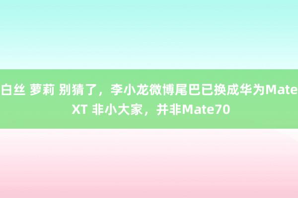 白丝 萝莉 别猜了，李小龙微博尾巴已换成华为Mate XT 非小大家，并非Mate70