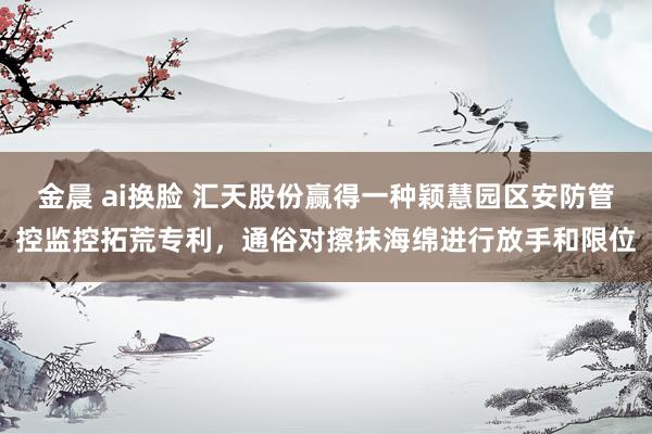 金晨 ai换脸 汇天股份赢得一种颖慧园区安防管控监控拓荒专利，通俗对擦抹海绵进行放手和限位