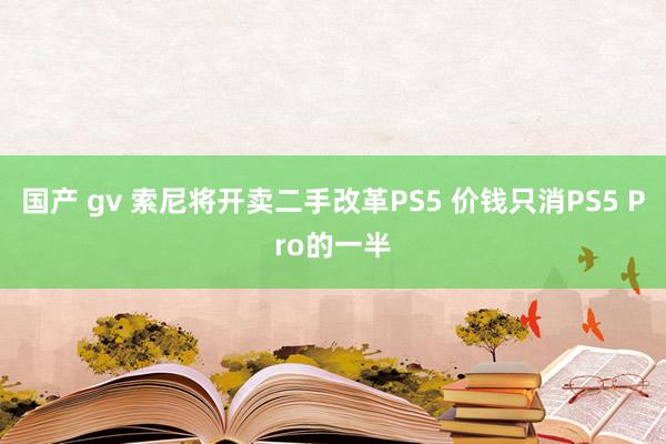 国产 gv 索尼将开卖二手改革PS5 价钱只消PS5 Pro的一半