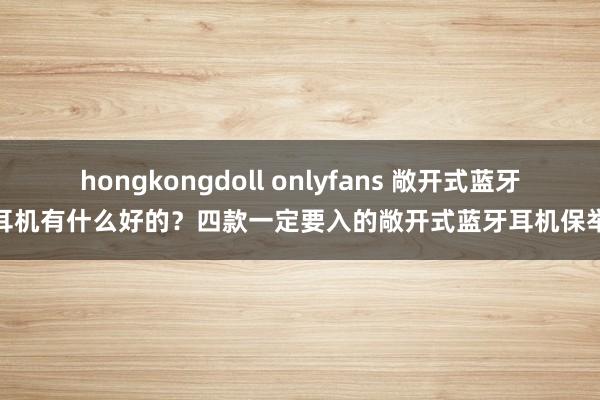 hongkongdoll onlyfans 敞开式蓝牙耳机有什么好的？四款一定要入的敞开式蓝牙耳机保举