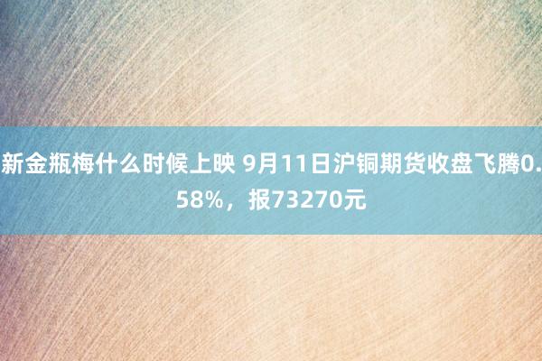 新金瓶梅什么时候上映 9月11日沪铜期货收盘飞腾0.58%，报73270元