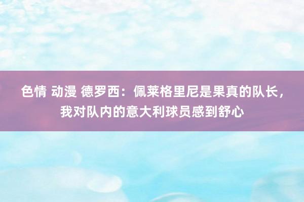 色情 动漫 德罗西：佩莱格里尼是果真的队长，我对队内的意大利球员感到舒心