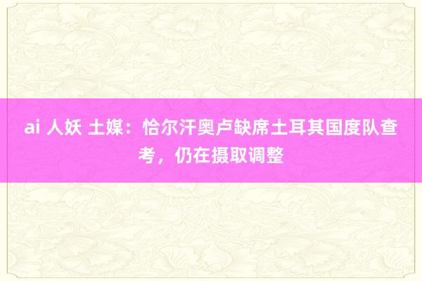 ai 人妖 土媒：恰尔汗奥卢缺席土耳其国度队查考，仍在摄取调整