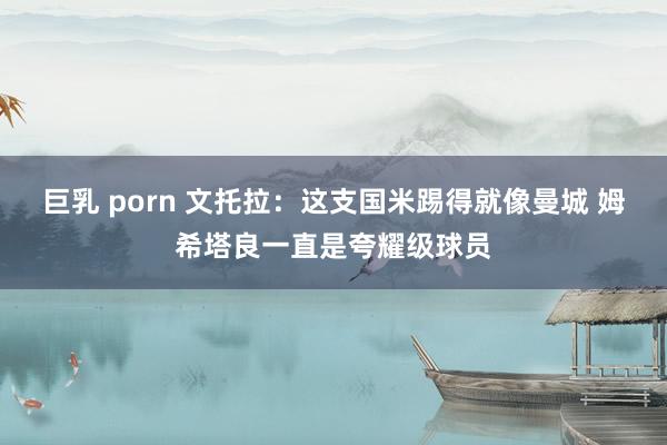 巨乳 porn 文托拉：这支国米踢得就像曼城 姆希塔良一直是夸耀级球员