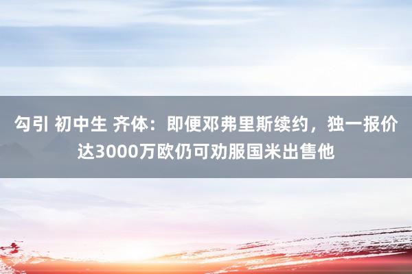 勾引 初中生 齐体：即便邓弗里斯续约，独一报价达3000万欧仍可劝服国米出售他