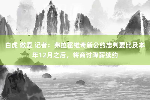 白虎 做爱 记者：弗拉霍维奇新公约志判要比及本年12月之后，将商讨降薪续约