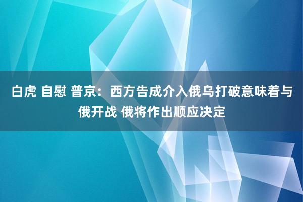 白虎 自慰 普京：西方告成介入俄乌打破意味着与俄开战 俄将作出顺应决定