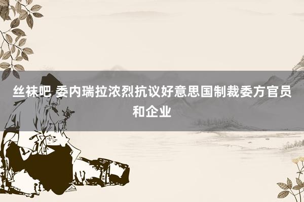 丝袜吧 委内瑞拉浓烈抗议好意思国制裁委方官员和企业