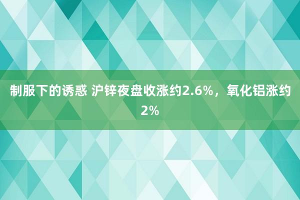 制服下的诱惑 沪锌夜盘收涨约2.6%，氧化铝涨约2%