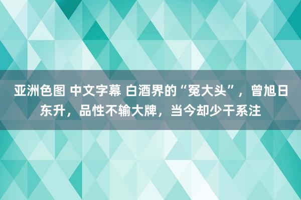 亚洲色图 中文字幕 白酒界的“冤大头”，曾旭日东升，品性不输大牌，当今却少干系注