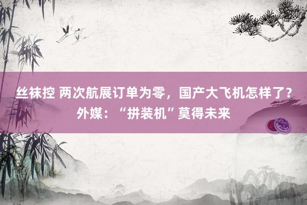 丝袜控 两次航展订单为零，国产大飞机怎样了？外媒：“拼装机”莫得未来