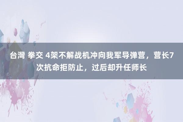 台灣 拳交 4架不解战机冲向我军导弹营，营长7次抗命拒防止，过后却升任师长