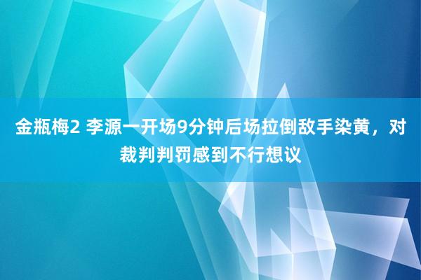 金瓶梅2 李源一开场9分钟后场拉倒敌手染黄，对裁判判罚感到不行想议