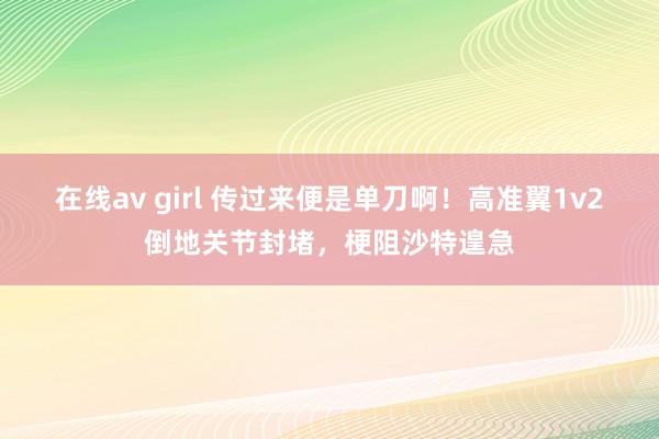 在线av girl 传过来便是单刀啊！高准翼1v2倒地关节封堵，梗阻沙特遑急