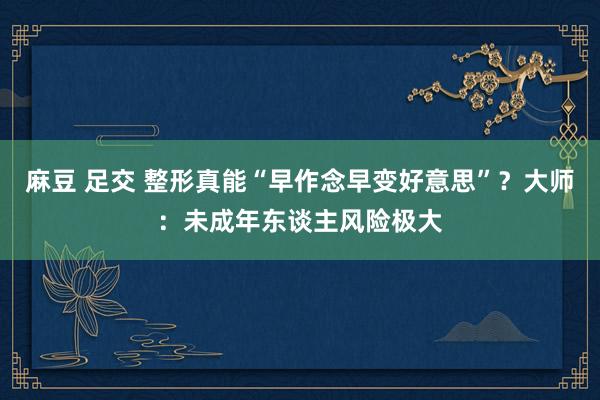 麻豆 足交 整形真能“早作念早变好意思”？大师：未成年东谈主风险极大