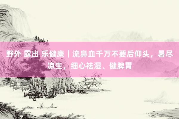 野外 露出 乐健康｜流鼻血千万不要后仰头，暑尽凉生，细心祛湿、健脾胃