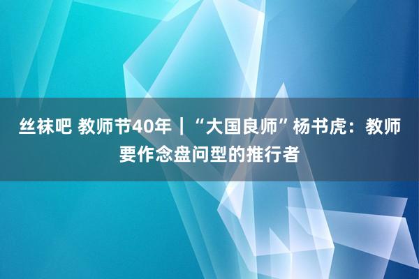 丝袜吧 教师节40年｜“大国良师”杨书虎：教师要作念盘问型的推行者