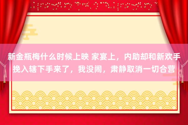 新金瓶梅什么时候上映 家宴上，内助却和新欢手挽入辖下手来了，我没闹，肃静取消一切合营