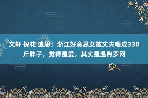 文轩 探花 追思：浙江好意思女被丈夫喂成330斤胖子，觉得是爱，其实是温煦罗网